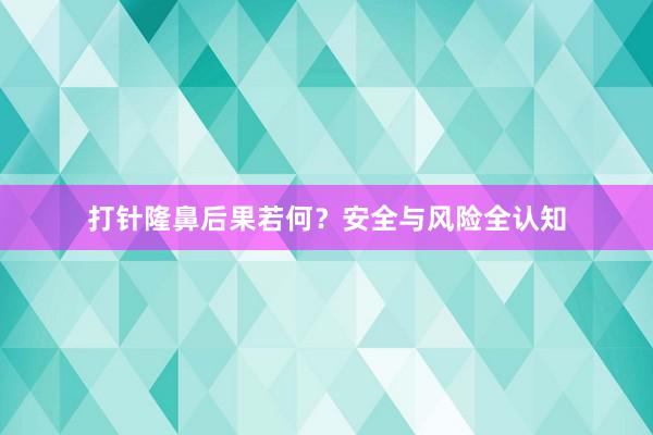 打针隆鼻后果若何？安全与风险全认知