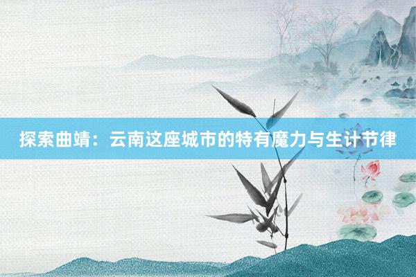 探索曲靖：云南这座城市的特有魔力与生计节律