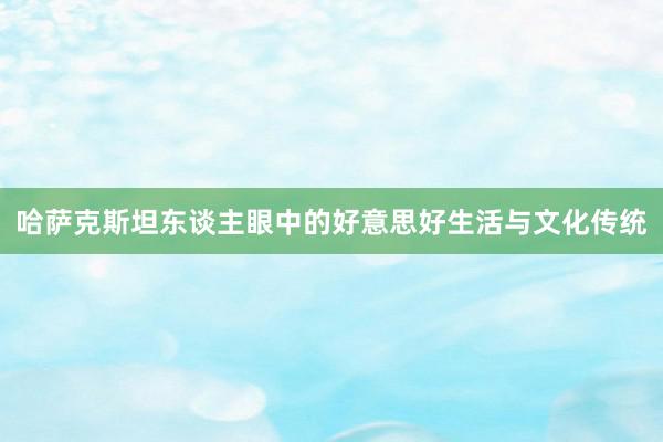 哈萨克斯坦东谈主眼中的好意思好生活与文化传统